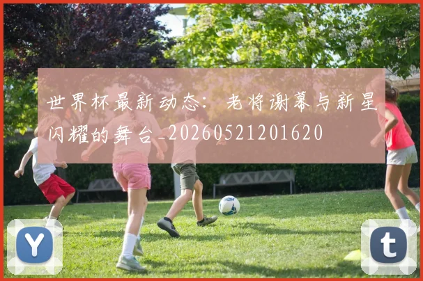 世界杯最新动态：老将谢幕与新星闪耀的舞台_20260521201620