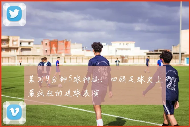 莱万9分钟5球神迹:回顾足球史上最疯狂的进球表演