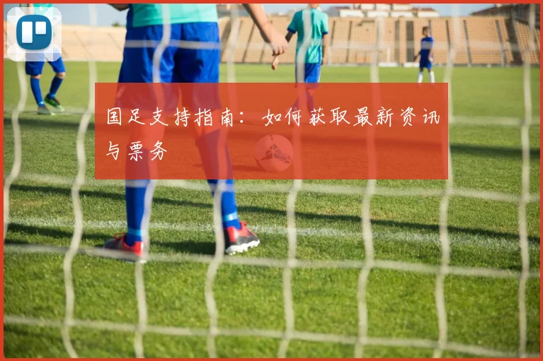 国足支持指南:如何获取最新资讯与票务