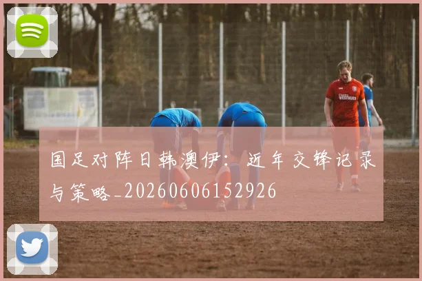 国足对阵日韩澳伊:近年交锋记录与策略_20260606152926