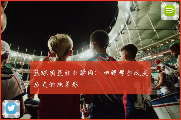 篮球明星经典瞬间：回顾那些改变历史的绝杀球