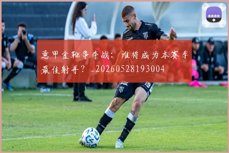 意甲金靴争夺战:谁将成为本赛季最佳射手?_20260528193004