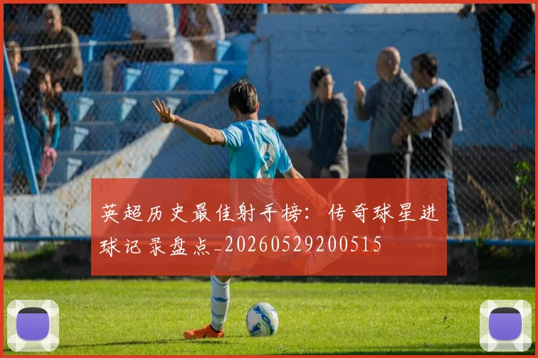 英超历史最佳射手榜：传奇球星进球记录盘点_20260529200515