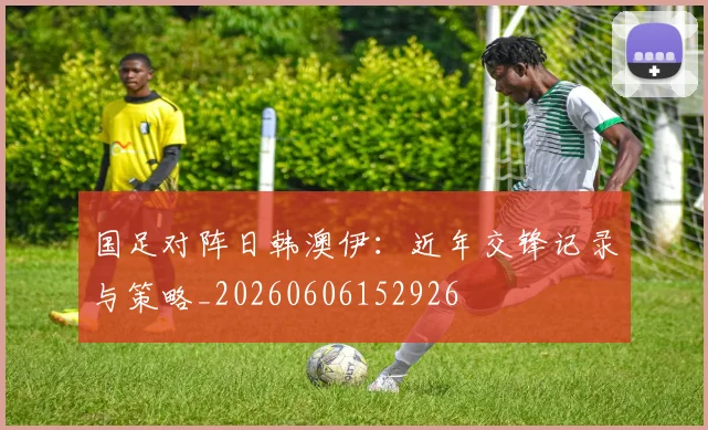 国足对阵日韩澳伊:近年交锋记录与策略_20260606152926