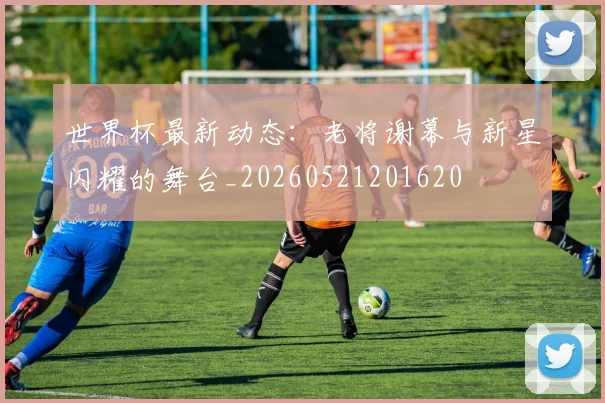 世界杯最新动态：老将谢幕与新星闪耀的舞台_20260521201620