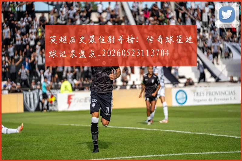 英超历史最佳射手榜：传奇球星进球记录盘点_20260523113704