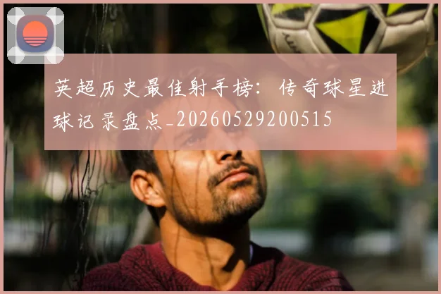 英超历史最佳射手榜：传奇球星进球记录盘点_20260529200515
